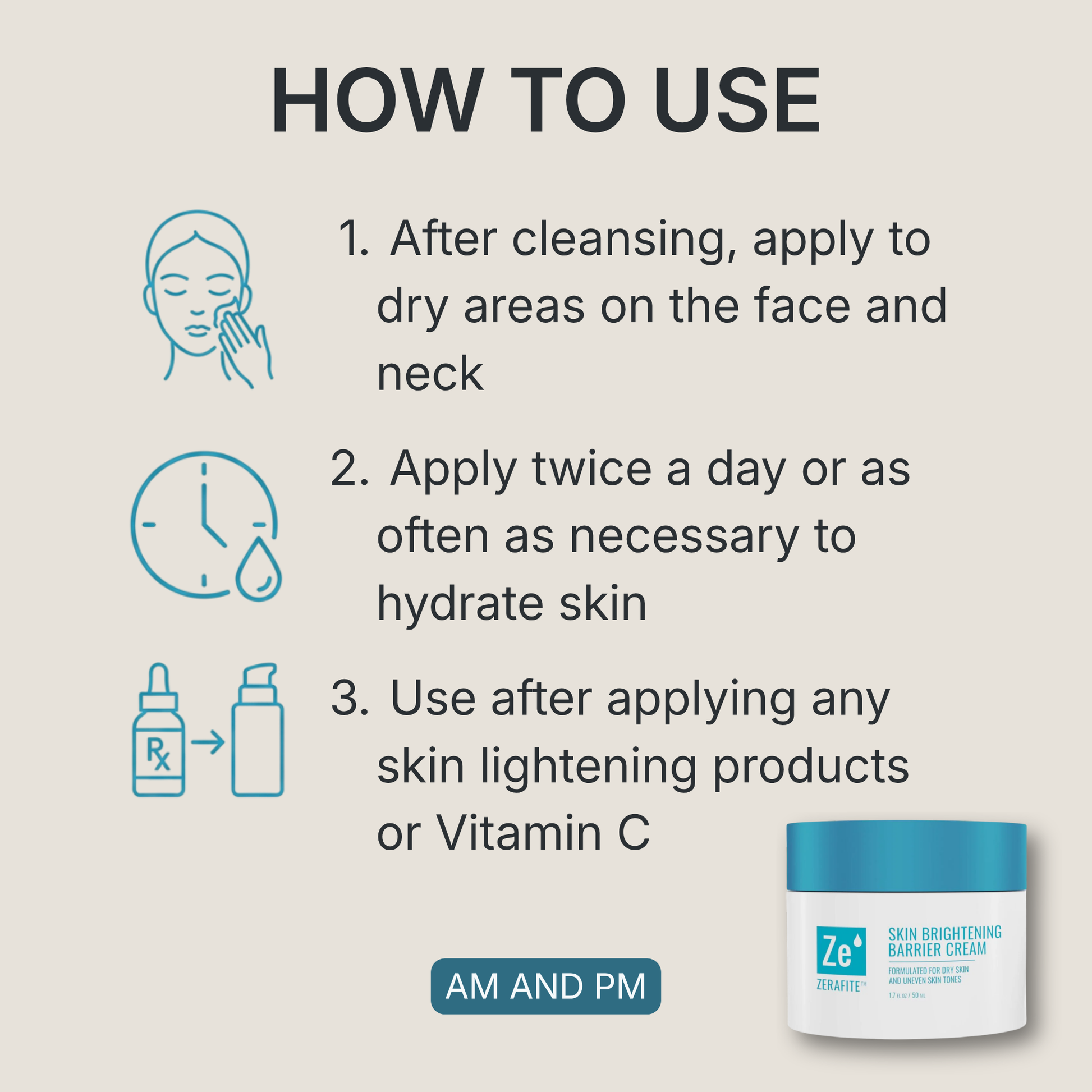 How to use Zerafite Skin Brightening Barrier Cream, morning and night: one, after cleansing apply to dry areas on the face and neck; two, apply twice a day or as often as necessary to hydrate skin; three, use after applying any skin lightening products or vitamin C.