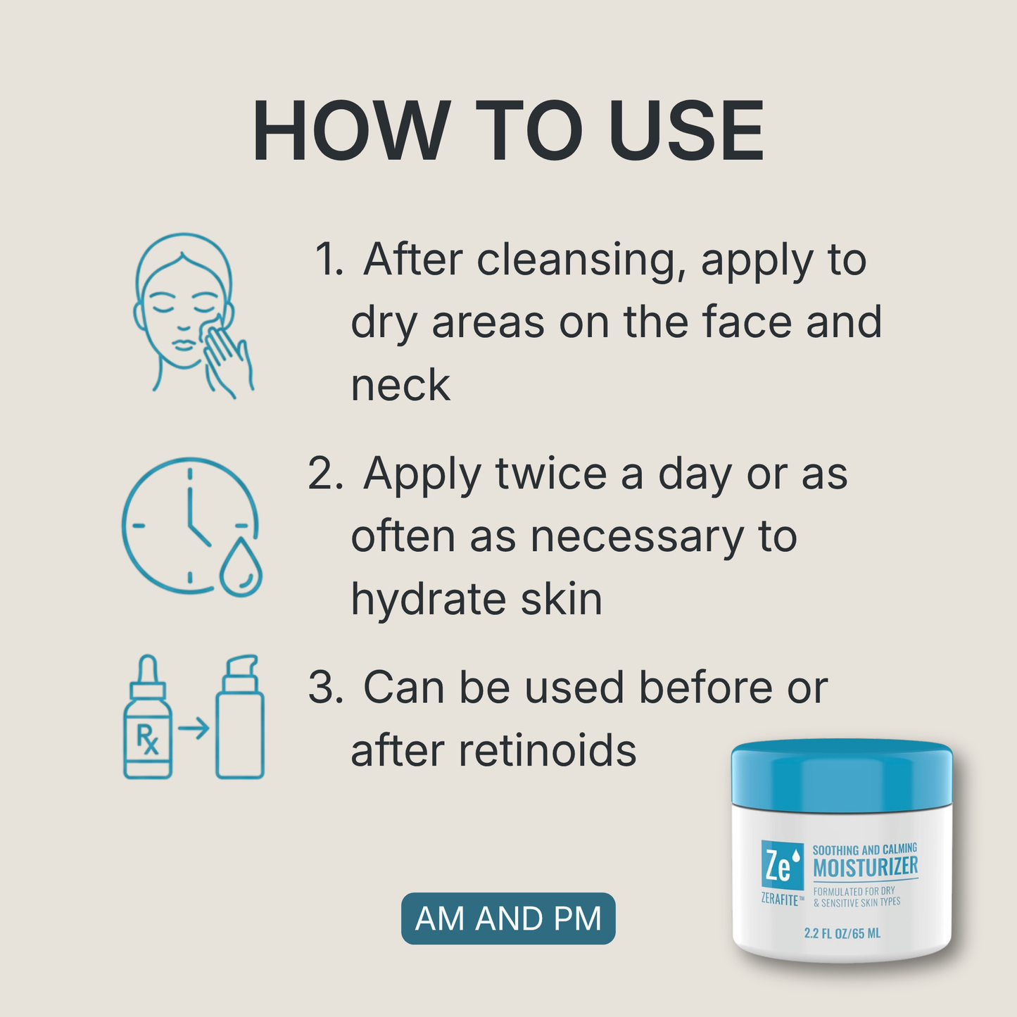 How to use Zerafite Soothing and Calming Moisturizer, morning and night: one, after cleansing apply to dry areas on the face and neck; two, apply twice a day or as often as necessary to hydrate skin; three, can be used before or after retinoids.