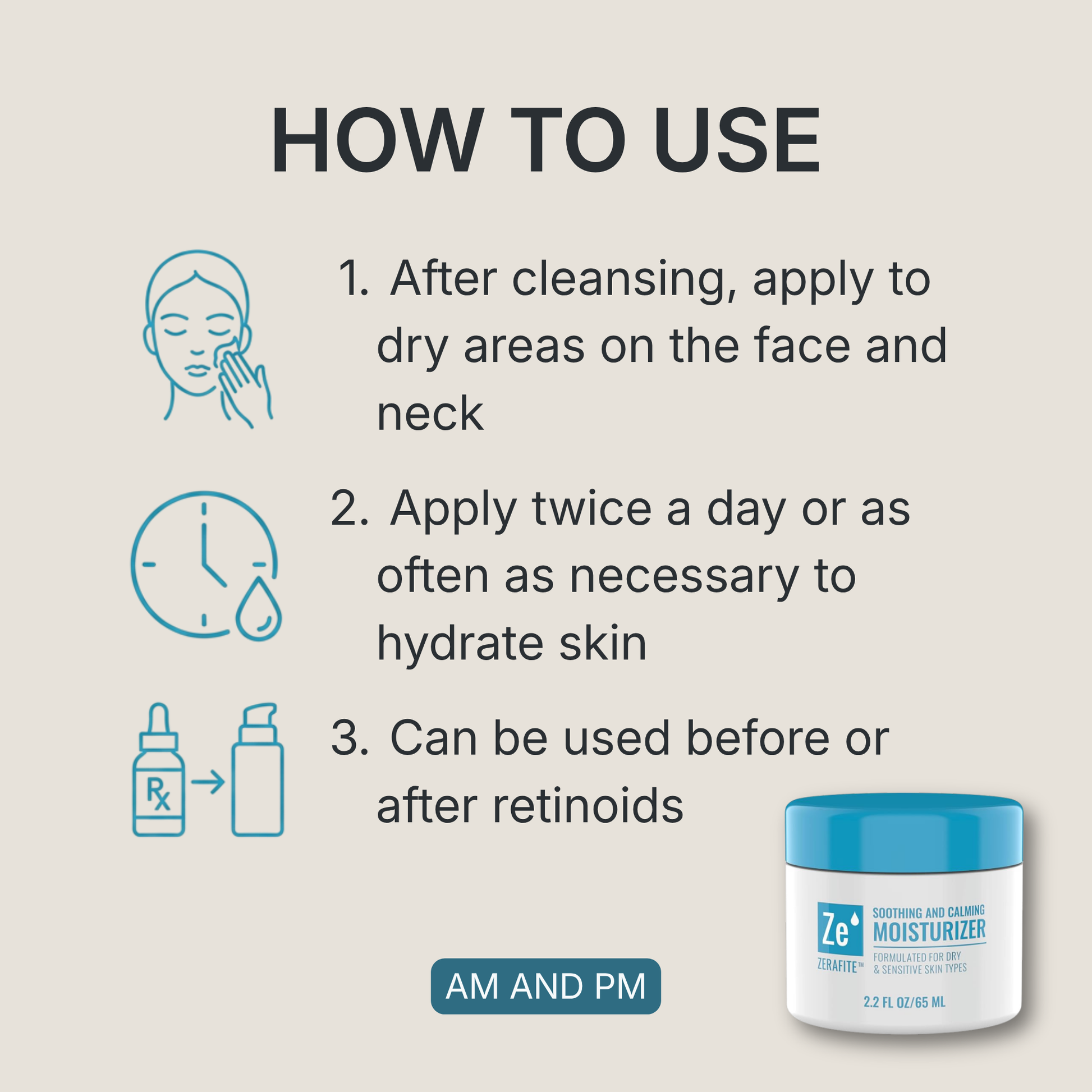 How to use Zerafite Soothing and Calming Moisturizer, morning and night: one, after cleansing apply to dry areas on the face and neck; two, apply twice a day or as often as necessary to hydrate skin; three, can be used before or after retinoids.
