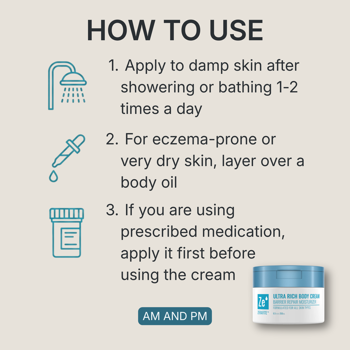 How to use Zerafite Ultra Rich Body Cream, morning and night: one, apply to damp skin after showering or bathing, one to two times a day; two, for eczema-prone or very dry skin, layer over a body oil; three, if you are using prescribed medication, apply it first before using the cream.